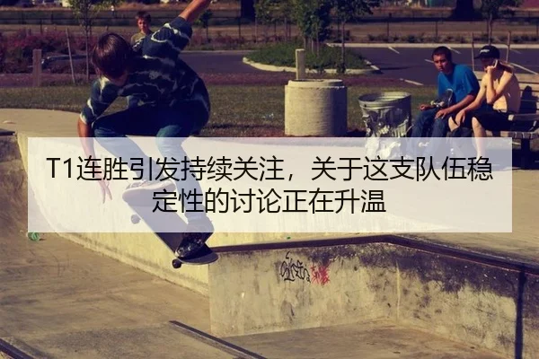 T1连胜引发持续关注，关于这支队伍稳定性的讨论正在升温